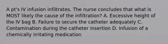 A pt's IV infusion infiltrates. The nurse concludes that what is MOST likely the cause of the infiltration? A. Excessive height of the IV bag B. Failure to secure the catheter adequately C. Contamination during the catheter insertion D. Infusion of a chemically irritating medication