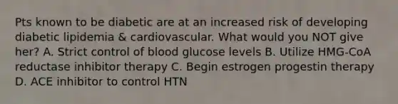 Pts known to be diabetic are at an increased risk of developing diabetic lipidemia & cardiovascular. What would you NOT give her? A. Strict control of blood glucose levels B. Utilize HMG-CoA reductase inhibitor therapy C. Begin estrogen progestin therapy D. ACE inhibitor to control HTN