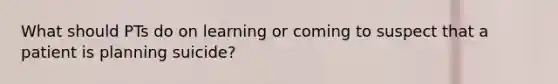 What should PTs do on learning or coming to suspect that a patient is planning suicide?