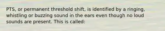 PTS, or permanent threshold shift, is identified by a ringing, whistling or buzzing sound in the ears even though no loud sounds are present. This is called: