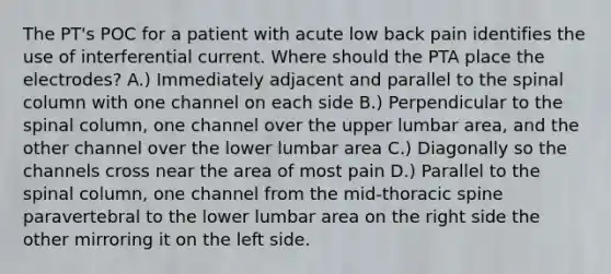 The PT's POC for a patient with acute low back pain identifies the use of interferential current. Where should the PTA place the electrodes? A.) Immediately adjacent and parallel to the spinal column with one channel on each side B.) Perpendicular to the spinal column, one channel over the upper lumbar area, and the other channel over the lower lumbar area C.) Diagonally so the channels cross near the area of most pain D.) Parallel to the spinal column, one channel from the mid-thoracic spine paravertebral to the lower lumbar area on the right side the other mirroring it on the left side.