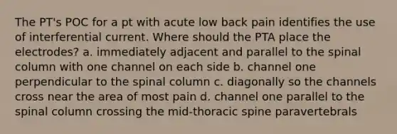 The PT's POC for a pt with acute low back pain identifies the use of interferential current. Where should the PTA place the electrodes? a. immediately adjacent and parallel to the spinal column with one channel on each side b. channel one perpendicular to the spinal column c. diagonally so the channels cross near the area of most pain d. channel one parallel to the spinal column crossing the mid-thoracic spine paravertebrals