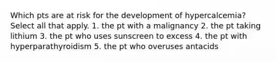 Which pts are at risk for the development of hypercalcemia? Select all that apply. 1. the pt with a malignancy 2. the pt taking lithium 3. the pt who uses sunscreen to excess 4. the pt with hyperparathyroidism 5. the pt who overuses antacids