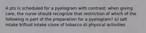 A pts is scheduled for a pyelogram with contrast. when giving care, the nurse should recognize that restriction of which of the following is part of the preparation for a pyelogram? a) salt intake b)fluid intake c)use of tobacco d) physical activities