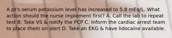 A pt's serum potassium level has increased to 5.8 mEq/L. What action should the nurse implement first? A. Call the lab to repeat test B. Take VS & notify the PCP C. Inform the cardiac arrest team to place them on alert D. Take an EKG & have lidocaine available.