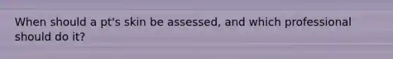 When should a pt's skin be assessed, and which professional should do it?