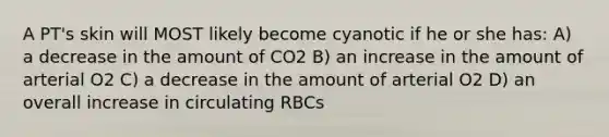 A PT's skin will MOST likely become cyanotic if he or she has: A) a decrease in the amount of CO2 B) an increase in the amount of arterial O2 C) a decrease in the amount of arterial O2 D) an overall increase in circulating RBCs