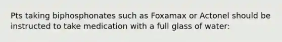 Pts taking biphosphonates such as Foxamax or Actonel should be instructed to take medication with a full glass of water: