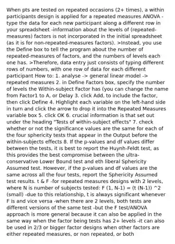 When pts are tested on repeated occasions (2+ times), a within participants design is applied for a repeated measures ANOVA -type the data for each new participant along a different row in your spreadsheet -information about the levels of (repeated-measures) factors is not incorporated in the initial spreadsheet (as it is for non-repeated-measures factors). >Instead, you use the Define box to tell the program about the number of repeated-measures of factors, and the numbers of levels each one has. >Therefore, data entry just consists of typing different rows of numbers, with one row of data for each different participant How to: 1. analyse -> general linear model -> repeated measures 2. in Define Factors box, specify the number of levels the Within-subject Factor has (you can change the name from Factor1 to A, or Delay 3. click Add, to include the factor, then click Define 4. Highlight each variable on the left-hand side in turn and click the arrow to drop it into the Repeated Measures variable box 5. click OK 6. crucial information is that set out under the heading "Tests of within-subject effects" 7. check whether or not the significance values are the same for each of the four sphericity tests that appear in the Output before the within-subjects effects 8. If the p-values and df values differ between the tests, it is best to report the Huynh-Feldt test, as this provides the best compromise between the ultra-conservative Lower Bound test and eth liberal Sphericity Assumed test. However, if the p-values and df values are the same across all the four tests, report the Sphericity Assumed test results. t & F -for repeated measures designs with 2 levels, where N is number of subjects tested: F (1, N-1) = (t (N-1)) ^2 (small) -due to this relationship, t is always significant whenever F is and vice versa -when there are 2 levels, both tests are different versions of the same test -but the F test/ANOVA approach is more general because it can also be applied in the same way when the factor being tests has 2+ levels -it can also be used in 2/3 or bigger factor designs when other factors are either repeated measures, or non repeated, or both