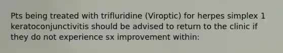 Pts being treated with trifluridine (Viroptic) for herpes simplex 1 keratoconjunctivitis should be advised to return to the clinic if they do not experience sx improvement within: