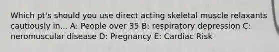 Which pt's should you use direct acting skeletal muscle relaxants cautiously in... A: People over 35 B: respiratory depression C: neromuscular disease D: Pregnancy E: Cardiac Risk