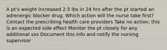 A pt's weight increased 2.5 lbs in 24 hrs after the pt started an adrenergic blocker drug. Which action will the nurse take first? Contact the prescribing health care providers Take no action; this is an expected side effect Monitor the pt closely for any additional sxs Document this info and notify the nursing supervisor