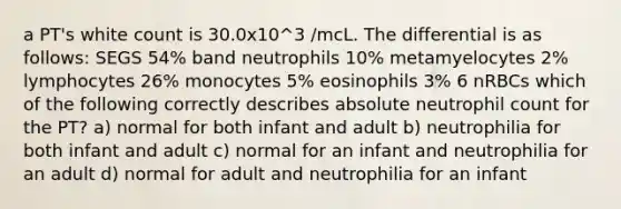 a PT's white count is 30.0x10^3 /mcL. The differential is as follows: SEGS 54% band neutrophils 10% metamyelocytes 2% lymphocytes 26% monocytes 5% eosinophils 3% 6 nRBCs which of the following correctly describes absolute neutrophil count for the PT? a) normal for both infant and adult b) neutrophilia for both infant and adult c) normal for an infant and neutrophilia for an adult d) normal for adult and neutrophilia for an infant