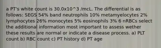 a PT's white count is 30.0x10^3 /mcL. The differential is as follows: SEGS 54% band neutrophils 10% metamyelocytes 2% lymphocytes 26% monocytes 5% eosinophils 3% 6 nRBCs select the additional information most important to assess wether these results are normal or indicate a disease process. a) PLT count b) RBC count c) PT history d) PT age