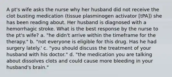 A pt's wife asks the nurse why her husband did not receive the clot busting medication (tissue plasminogen activator [tPA]) she has been reading about. Her husband is diagnosed with a hemorrhagic stroke. What is the best response by the nurse to the pt's wife? a. "he didn't arrive within the timeframe for the therapy." b. "not everyone is eligible for this drug. Has he had surgery lately.' c. "you should discuss the treatment of your husband with his doctor." d. "the medication you are talking about dissolves clots and could cause more bleeding in your husband's brain."