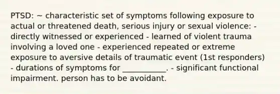 PTSD: ~ characteristic set of symptoms following exposure to actual or threatened death, serious injury or sexual violence: - directly witnessed or experienced - learned of violent trauma involving a loved one - experienced repeated or extreme exposure to aversive details of traumatic event (1st responders) - durations of symptoms for ___________. - significant functional impairment. person has to be avoidant.