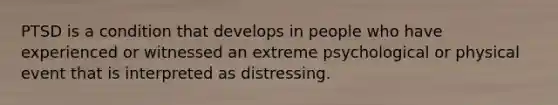 PTSD is a condition that develops in people who have experienced or witnessed an extreme psychological or physical event that is interpreted as distressing.