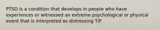 PTSD is a condition that develops in people who have experiences or witnessed an extreme psychological or physical event that is interpreted as distressing T/F