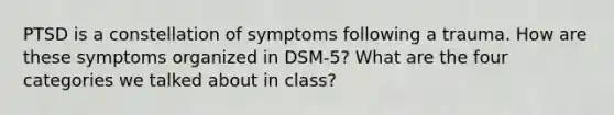 PTSD is a constellation of symptoms following a trauma. How are these symptoms organized in DSM-5? What are the four categories we talked about in class?