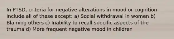 In PTSD, criteria for negative alterations in mood or cognition include all of these except: a) Social withdrawal in women b) Blaming others c) Inability to recall specific aspects of the trauma d) More frequent negative mood in children