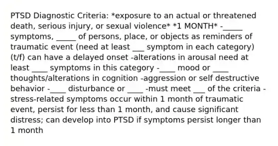 PTSD Diagnostic Criteria: *exposure to an actual or threatened death, serious injury, or sexual violence* *1 MONTH* -_____ symptoms, _____ of persons, place, or objects as reminders of traumatic event (need at least ___ symptom in each category) (t/f) can have a delayed onset -alterations in arousal need at least ____ symptoms in this category -____ mood or ____ thoughts/alterations in cognition -aggression or self destructive behavior -____ disturbance or ____ -must meet ___ of the criteria -stress-related symptoms occur within 1 month of traumatic event, persist for less than 1 month, and cause significant distress; can develop into PTSD if symptoms persist longer than 1 month