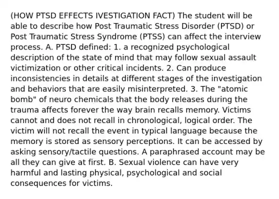 (HOW PTSD EFFECTS IVESTIGATION FACT) The student will be able to describe how Post Traumatic Stress Disorder (PTSD) or Post Traumatic Stress Syndrome (PTSS) can affect the interview process. A. PTSD defined: 1. a recognized psychological description of the state of mind that may follow sexual assault victimization or other critical incidents. 2. Can produce inconsistencies in details at different stages of the investigation and behaviors that are easily misinterpreted. 3. The "atomic bomb" of neuro chemicals that the body releases during the trauma affects forever the way brain recalls memory. Victims cannot and does not recall in chronological, logical order. The victim will not recall the event in typical language because the memory is stored as sensory perceptions. It can be accessed by asking sensory/tactile questions. A paraphrased account may be all they can give at first. B. Sexual violence can have very harmful and lasting physical, psychological and social consequences for victims.