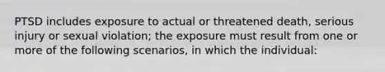 PTSD includes exposure to actual or threatened death, serious injury or sexual violation; the exposure must result from one or more of the following scenarios, in which the individual: