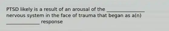 PTSD likely is a result of an arousal of the ________________ nervous system in the face of trauma that began as a(n) ______________ response