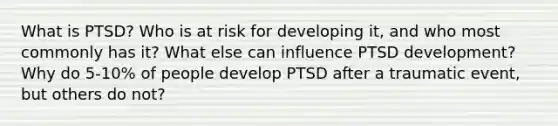 What is PTSD? Who is at risk for developing it, and who most commonly has it? What else can influence PTSD development? Why do 5-10% of people develop PTSD after a traumatic event, but others do not?