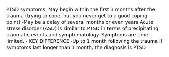 PTSD symptoms -May begin within the first 3 months after the trauma (trying to cope, but you never get to a good coping point) -May be a delay of several months or even years Acute stress disorder (ASD) is similar to PTSD in terms of precipitating traumatic events and symptomatology. Symptoms are time limited. - KEY DIFFERENCE -Up to 1 month following the trauma If symptoms last longer than 1 month, the diagnosis is PTSD