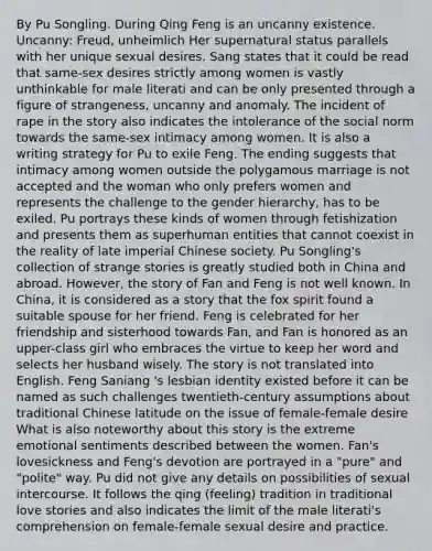 By Pu Songling. During Qing Feng is an uncanny existence. Uncanny: Freud, unheimlich Her supernatural status parallels with her unique sexual desires. Sang states that it could be read that same-sex desires strictly among women is vastly unthinkable for male literati and can be only presented through a figure of strangeness, uncanny and anomaly. The incident of rape in the story also indicates the intolerance of the social norm towards the same-sex intimacy among women. It is also a writing strategy for Pu to exile Feng. The ending suggests that intimacy among women outside the polygamous marriage is not accepted and the woman who only prefers women and represents the challenge to the gender hierarchy, has to be exiled. Pu portrays these kinds of women through fetishization and presents them as superhuman entities that cannot coexist in the reality of late imperial Chinese society. Pu Songling's collection of strange stories is greatly studied both in China and abroad. However, the story of Fan and Feng is not well known. In China, it is considered as a story that the fox spirit found a suitable spouse for her friend. Feng is celebrated for her friendship and sisterhood towards Fan, and Fan is honored as an upper-class girl who embraces the virtue to keep her word and selects her husband wisely. The story is not translated into English. Feng Saniang 's lesbian identity existed before it can be named as such challenges twentieth-century assumptions about traditional Chinese latitude on the issue of female-female desire What is also noteworthy about this story is the extreme emotional sentiments described between the women. Fan's lovesickness and Feng's devotion are portrayed in a "pure" and "polite" way. Pu did not give any details on possibilities of sexual intercourse. It follows the qing (feeling) tradition in traditional love stories and also indicates the limit of the male literati's comprehension on female-female sexual desire and practice.