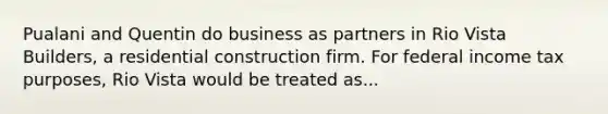 Pualani and Quentin do business as partners in Rio Vista Builders, a residential construction firm. For federal income tax purposes, Rio Vista would be treated as...