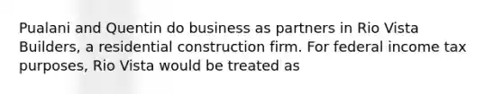 Pualani and Quentin do business as partners in Rio Vista Builders, a residential construction firm. For federal income tax purposes, Rio Vista would be treated as