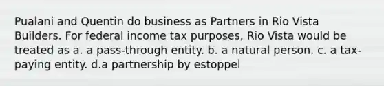 Pualani and Quentin do business as Partners in Rio Vista Builders. For federal income tax purposes, Rio Vista would be treated as a. a pass-through entity. b. a natural person. c. a tax-paying entity. d.a partnership by estoppel