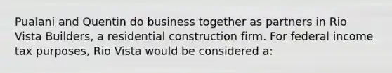 Pualani and Quentin do business together as partners in Rio Vista Builders, a residential construction firm. For federal income tax purposes, Rio Vista would be considered a: