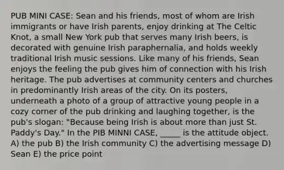 PUB MINI CASE: Sean and his friends, most of whom are Irish immigrants or have Irish parents, enjoy drinking at The Celtic Knot, a small New York pub that serves many Irish beers, is decorated with genuine Irish paraphernalia, and holds weekly traditional Irish music sessions. Like many of his friends, Sean enjoys the feeling the pub gives him of connection with his Irish heritage. The pub advertises at community centers and churches in predominantly Irish areas of the city. On its posters, underneath a photo of a group of attractive young people in a cozy corner of the pub drinking and laughing together, is the pub's slogan: "Because being Irish is about more than just St. Paddy's Day." In the PIB MINNI CASE, _____ is the attitude object. A) the pub B) the Irish community C) the advertising message D) Sean E) the price point