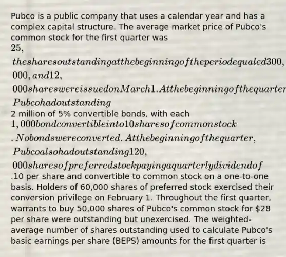 Pubco is a public company that uses a calendar year and has a complex capital structure. The average market price of Pubco's common stock for the first quarter was 25, the shares outstanding at the beginning of the period equaled 300,000, and 12,000 shares were issued on March 1. At the beginning of the quarter, Pubco had outstanding2 million of 5% convertible bonds, with each 1,000 bond convertible into 10 shares of common stock. No bonds were converted. At the beginning of the quarter, Pubco also had outstanding 120,000 shares of preferred stock paying a quarterly dividend of.10 per share and convertible to common stock on a one-to-one basis. Holders of 60,000 shares of preferred stock exercised their conversion privilege on February 1. Throughout the first quarter, warrants to buy 50,000 shares of Pubco's common stock for 28 per share were outstanding but unexercised. The weighted-average number of shares outstanding used to calculate Pubco's basic earnings per share (BEPS) amounts for the first quarter is