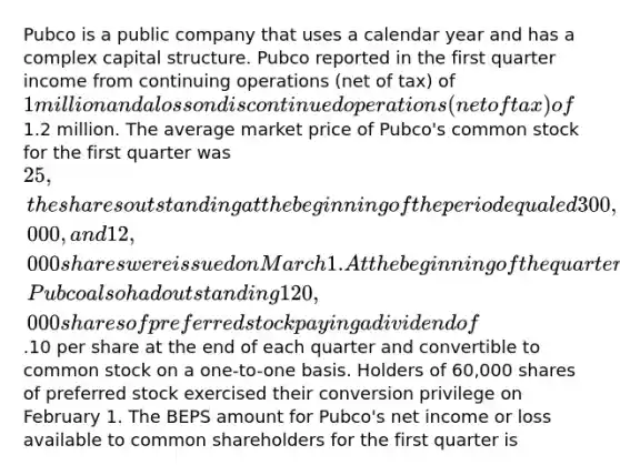 Pubco is a public company that uses a calendar year and has a complex capital structure. Pubco reported in the first quarter income from continuing operations (net of tax) of 1 million and a loss on discontinued operations (net of tax) of1.2 million. The average market price of Pubco's common stock for the first quarter was 25, the shares outstanding at the beginning of the period equaled 300,000, and 12,000 shares were issued on March 1. At the beginning of the quarter, Pubco also had outstanding 120,000 shares of preferred stock paying a dividend of.10 per share at the end of each quarter and convertible to common stock on a one-to-one basis. Holders of 60,000 shares of preferred stock exercised their conversion privilege on February 1. The BEPS amount for Pubco's net income or loss available to common shareholders for the first quarter is