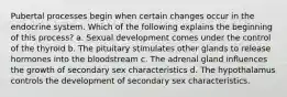 Pubertal processes begin when certain changes occur in the endocrine system. Which of the following explains the beginning of this process? a. Sexual development comes under the control of the thyroid b. The pituitary stimulates other glands to release hormones into the bloodstream c. The adrenal gland influences the growth of secondary sex characteristics d. The hypothalamus controls the development of secondary sex characteristics.