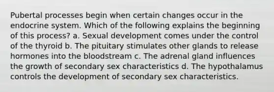 Pubertal processes begin when certain changes occur in the endocrine system. Which of the following explains the beginning of this process? a. Sexual development comes under the control of the thyroid b. The pituitary stimulates other glands to release hormones into the bloodstream c. The adrenal gland influences the growth of secondary sex characteristics d. The hypothalamus controls the development of secondary sex characteristics.