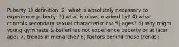 Puberty 1) definition: 2) what is absolutely necessary to experience puberty: 3) what is onset marked by? 4) what controls secondary sexual characteristics? 5) ages? 6) why might young gymnasts & ballerinas not experience puberty or at later age? 7) trends in menarche? 8) factors behind these trends?