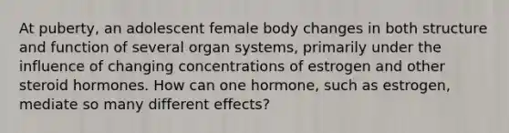 At puberty, an adolescent female body changes in both structure and function of several organ systems, primarily under the influence of changing concentrations of estrogen and other steroid hormones. How can one hormone, such as estrogen, mediate so many different effects?