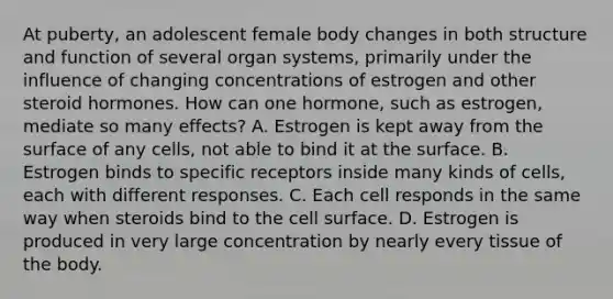 At puberty, an adolescent female body changes in both structure and function of several organ systems, primarily under the influence of changing concentrations of estrogen and other steroid hormones. How can one hormone, such as estrogen, mediate so many effects? A. Estrogen is kept away from the surface of any cells, not able to bind it at the surface. B. Estrogen binds to specific receptors inside many kinds of cells, each with different responses. C. Each cell responds in the same way when steroids bind to the cell surface. D. Estrogen is produced in very large concentration by nearly every tissue of the body.