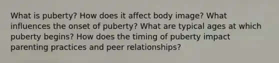 What is puberty? How does it affect body image? What influences the onset of puberty? What are typical ages at which puberty begins? How does the timing of puberty impact parenting practices and peer relationships?