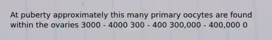 At puberty approximately this many primary oocytes are found within the ovaries 3000 - 4000 300 - 400 300,000 - 400,000 0