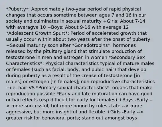 *Puberty*: Approximately two-year period of rapid physical changes that occurs sometime between ages 7 and 16 in our society and culminates in sexual maturity +Girls: About 7-14 with averagve 10 +Boys: About 9-16 with average 12 *Adolescent Growth Spurt*: Period of accelerated growth that usually occur within about two years after the onset of puberty +Sexual maturity soon after *Gonadotropins*: hormones released by the pituitary gland that stimulate production of testosterone in men and estrogen in women *Secondary Sex Characteristics*: Physical characteristics typical of mature males or females (such as facial, body, and pubic hair) that develop during puberty as a result of the crease of testosterone [in males] or estrogen [in females]; non-reproductive characteristics +i.e. hair VS *Primary sexual characteristics*: organs that make reproduction possible *Early and late maturation can have good or bad effects (esp difficult for early for females) +Boys -Early --> more successful, but more bound by rules -Late --> more aggressive, but more insightful and flexible +Girls -Early --> greater risk for behavioral ports; stand out amongst boys