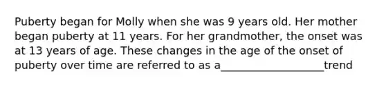 Puberty began for Molly when she was 9 years old. Her mother began puberty at 11 years. For her grandmother, the onset was at 13 years of age. These changes in the age of the onset of puberty over time are referred to as a___________________trend