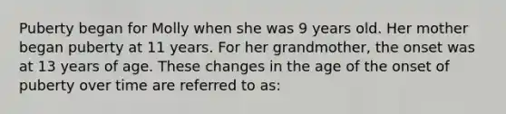 Puberty began for Molly when she was 9 years old. Her mother began puberty at 11 years. For her grandmother, the onset was at 13 years of age. These changes in the age of the onset of puberty over time are referred to as: