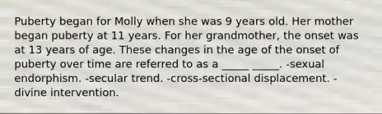 Puberty began for Molly when she was 9 years old. Her mother began puberty at 11 years. For her grandmother, the onset was at 13 years of age. These changes in the age of the onset of puberty over time are referred to as a _____ _____. -sexual endorphism. -secular trend. -cross-sectional displacement. -divine intervention.