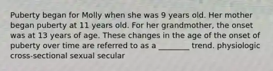 Puberty began for Molly when she was 9 years old. Her mother began puberty at 11 years old. For her grandmother, the onset was at 13 years of age. These changes in the age of the onset of puberty over time are referred to as a ________ trend. physiologic cross-sectional sexual secular